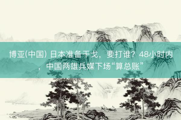 博亚(中国) 日本准备干戈，要打谁？48小时内，中国两雄兵媒下场“算总账”
