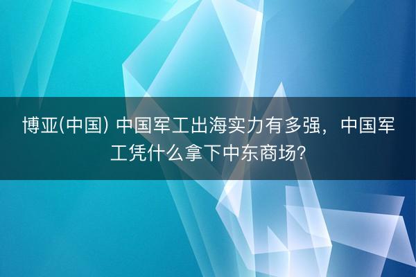 博亚(中国) 中国军工出海实力有多强，中国军工凭什么拿下中东商场？
