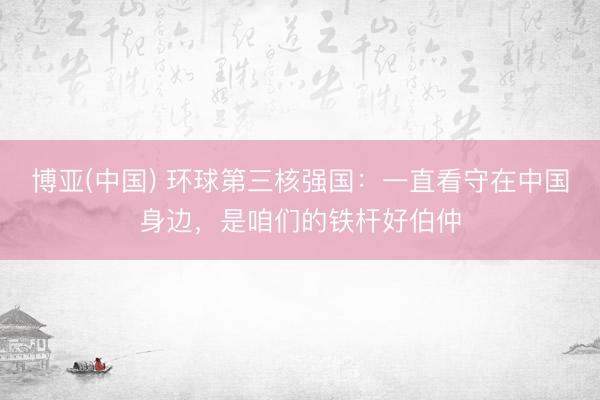 博亚(中国) 环球第三核强国：一直看守在中国身边，是咱们的铁杆好伯仲