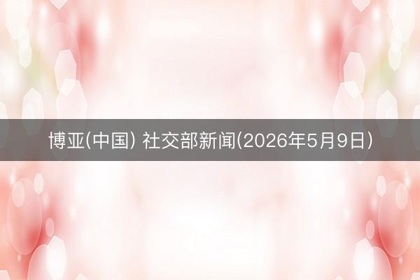 博亚(中国) 社交部新闻(2026年5月9日)