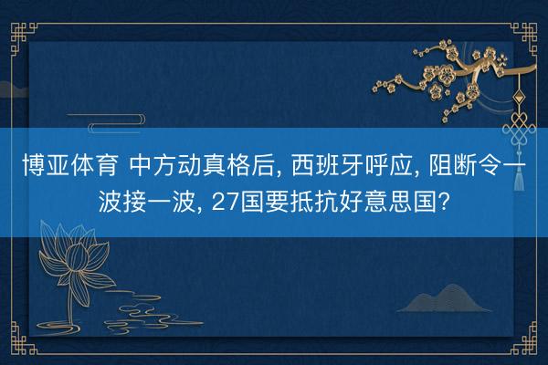 博亚体育 中方动真格后, 西班牙呼应, 阻断令一波接一波, 27国要抵抗好意思国?