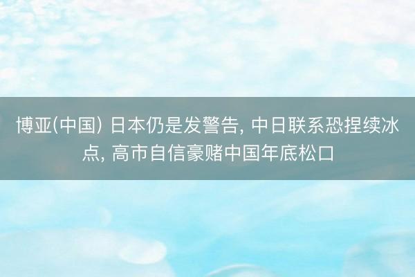 博亚(中国) 日本仍是发警告， 中日联系恐捏续冰点， 高市自信豪赌中国年底松口