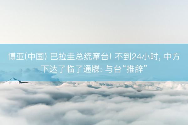 博亚(中国) 巴拉圭总统窜台! 不到24小时， 中方下达了临了通牒: 与台“推辞”