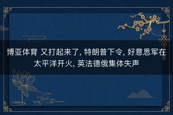 博亚体育 又打起来了， 特朗普下令， 好意思军在太平洋开火， 英法德俄集体失声
