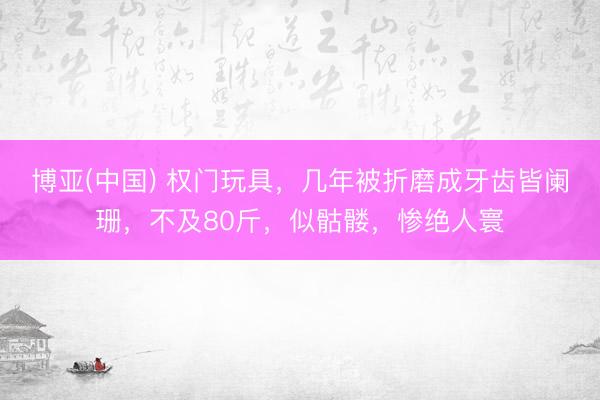 博亚(中国) 权门玩具，几年被折磨成牙齿皆阑珊，不及80斤，似骷髅，惨绝人寰