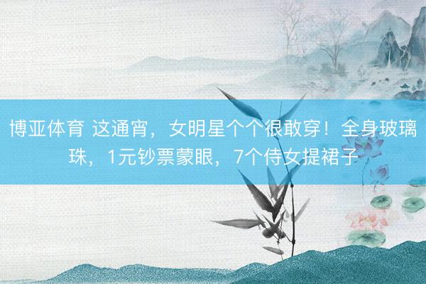博亚体育 这通宵，女明星个个很敢穿！全身玻璃珠，1元钞票蒙眼，7个侍女提裙子