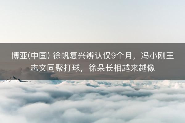博亚(中国) 徐帆复兴辨认仅9个月，冯小刚王志文同聚打球，徐朵长相越来越像