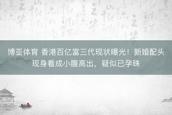 博亚体育 香港百亿富三代现状曝光！新婚配头现身看成小腹高出，疑似已孕珠