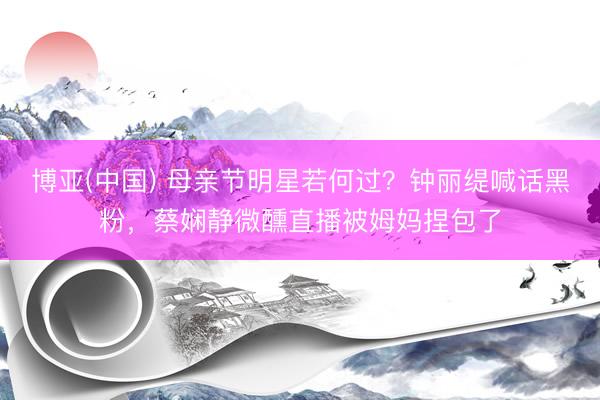博亚(中国) 母亲节明星若何过？钟丽缇喊话黑粉，蔡娴静微醺直播被姆妈捏包了