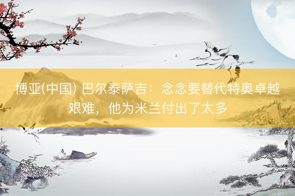 博亚(中国) 巴尔泰萨吉：念念要替代特奥卓越艰难，他为米兰付出了太多