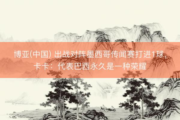 博亚(中国) 出战对阵墨西哥传闻赛打进1球，卡卡：代表巴西永久是一种荣耀