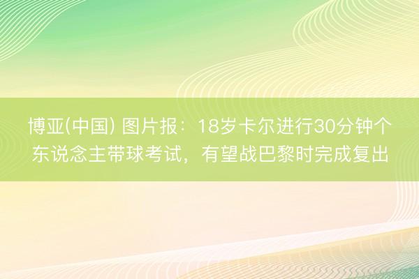 博亚(中国) 图片报：18岁卡尔进行30分钟个东说念主带球考试，有望战巴黎时完成复出