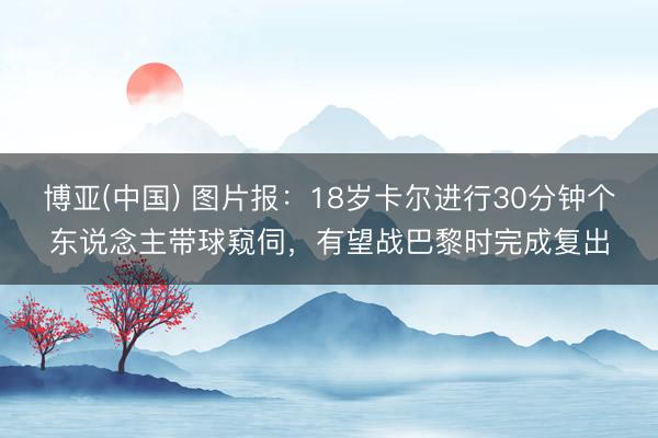 博亚(中国) 图片报：18岁卡尔进行30分钟个东说念主带球窥伺，有望战巴黎时完成复出