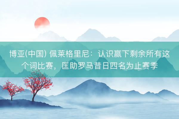 博亚(中国) 佩莱格里尼：认识赢下剩余所有这个词比赛，匡助罗马昔日四名为止赛季
