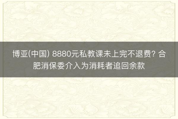 博亚(中国) 8880元私教课未上完不退费? 合肥消保委介入为消耗者追回余款