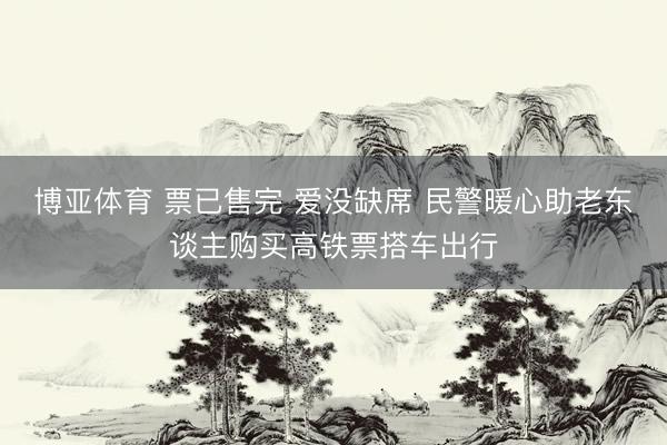 博亚体育 票已售完 爱没缺席 民警暖心助老东谈主购买高铁票搭车出行