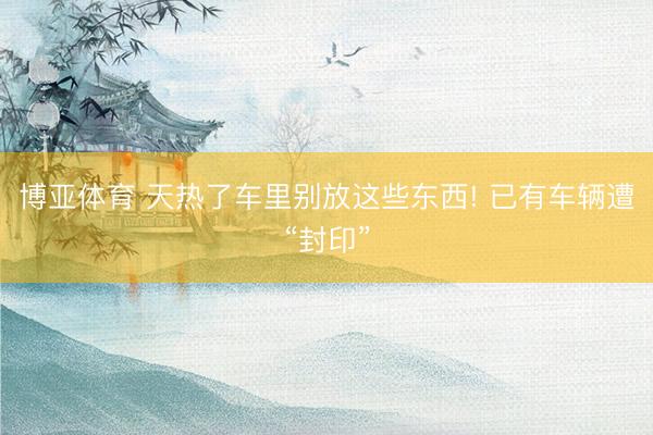 博亚体育 天热了车里别放这些东西! 已有车辆遭“封印”