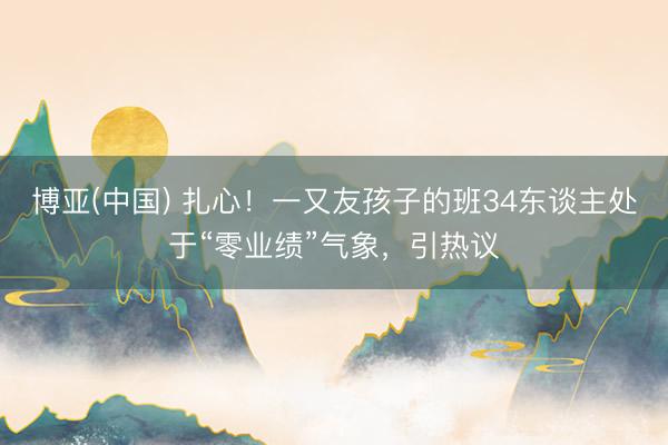 博亚(中国) 扎心！一又友孩子的班34东谈主处于“零业绩”气象，引热议