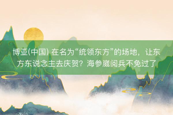 博亚(中国) 在名为“统领东方”的场地，让东方东说念主去庆贺？海参崴阅兵不免过了