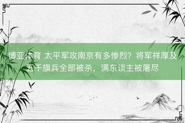 博亚体育 太平军攻南京有多惨烈？将军祥厚及五千旗兵全部被杀，满东谈主被屠尽