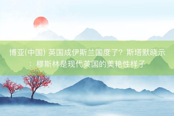 博亚(中国) 英国成伊斯兰国度了？斯塔默晓示：穆斯林是现代英国的美艳性样子