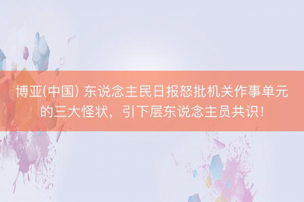 博亚(中国) 东说念主民日报怒批机关作事单元的三大怪状,引下层东说念主员共识!