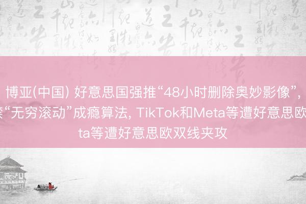 博亚(中国) 好意思国强推“48小时删除奥妙影像”， 欧盟拟禁“无穷滚动”成瘾算法， TikTok和Meta等遭好意思欧双线夹攻