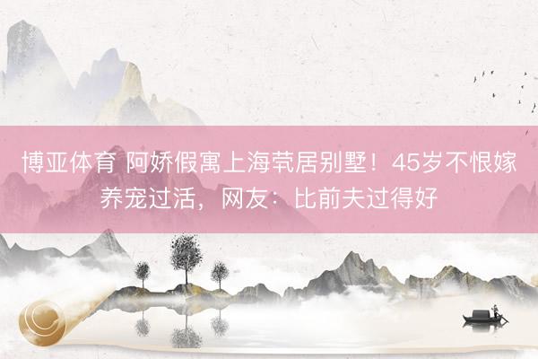 博亚体育 阿娇假寓上海茕居别墅！45岁不恨嫁养宠过活，网友：比前夫过得好
