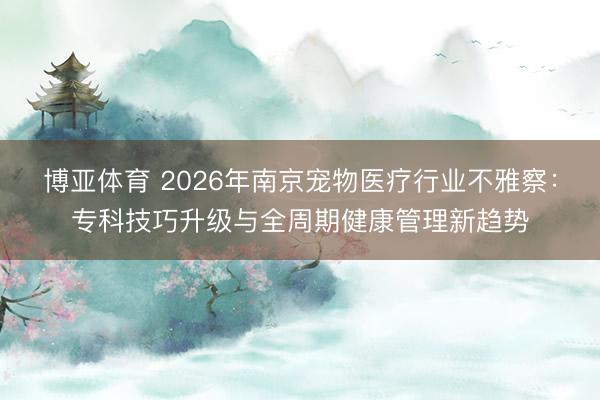 博亚体育 2026年南京宠物医疗行业不雅察：专科技巧升级与全周期健康管理新趋势