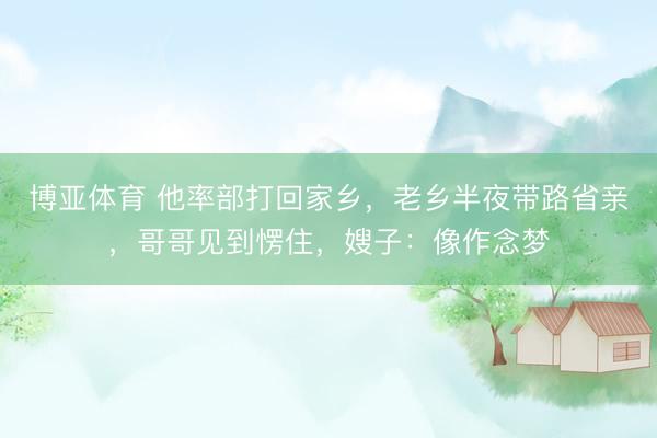 博亚体育 他率部打回家乡,老乡半夜带路省亲,哥哥见到愣住,嫂子:像作念梦