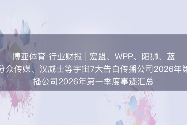 博亚体育 行业财报 | 宏盟、WPP、阳狮、蓝色光标、电通、分众传媒、汉威士等宇宙7大告白传播公司2026年第一季度事迹汇总