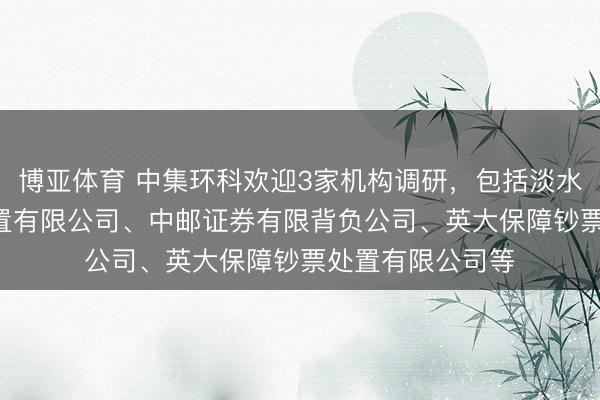 博亚体育 中集环科欢迎3家机构调研，包括淡水泉(北京)投资处置有限公司、中邮证券有限背负公司、英大保障钞票处置有限公司等