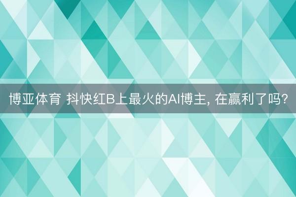 博亚体育 抖快红B上最火的AI博主, 在赢利了吗?