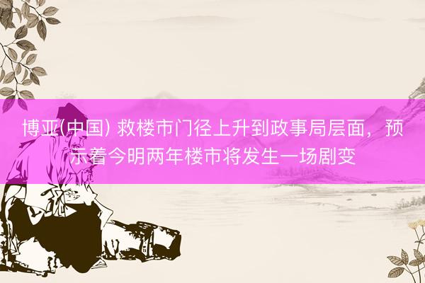 博亚(中国) 救楼市门径上升到政事局层面，预示着今明两年楼市将发生一场剧变
