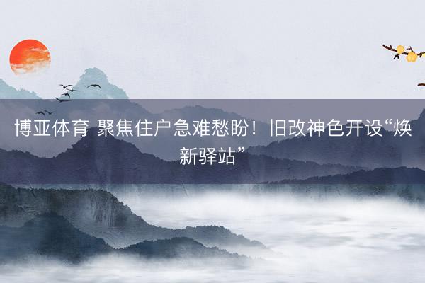 博亚体育 聚焦住户急难愁盼!旧改神色开设“焕新驿站”