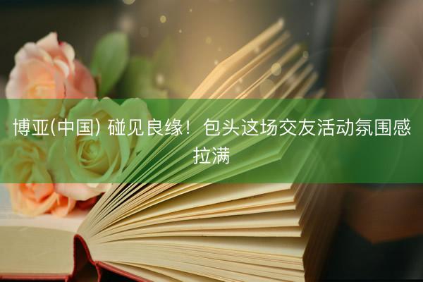博亚(中国) 碰见良缘！包头这场交友活动氛围感拉满