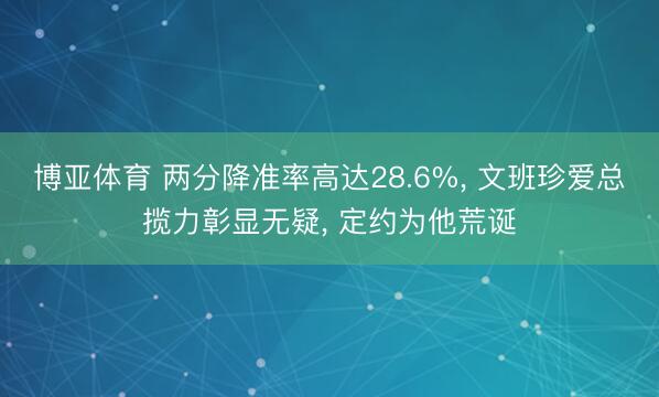 博亚体育 两分降准率高达28.6%， 文班珍爱总揽力彰显无疑， 定约为他荒诞