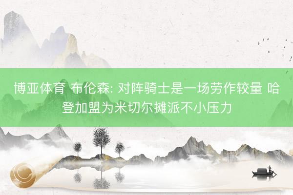博亚体育 布伦森: 对阵骑士是一场劳作较量 哈登加盟为米切尔摊派不小压力