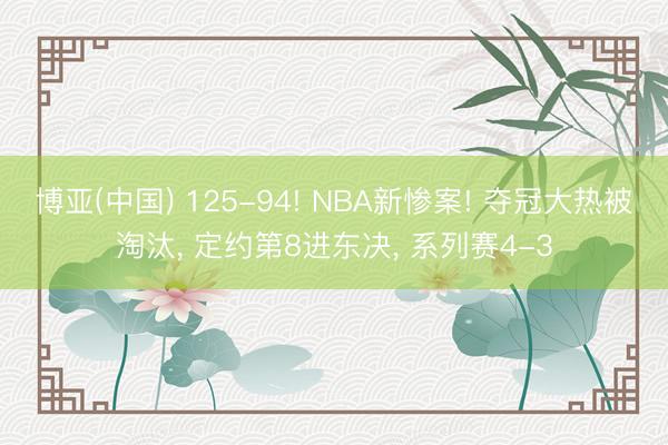 博亚(中国) 125-94! NBA新惨案! 夺冠大热被淘汰, 定约第8进东决, 系列赛4-3