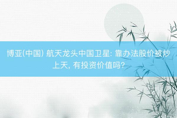 博亚(中国) 航天龙头中国卫星: 靠办法股价被炒上天， 有投资价值吗?