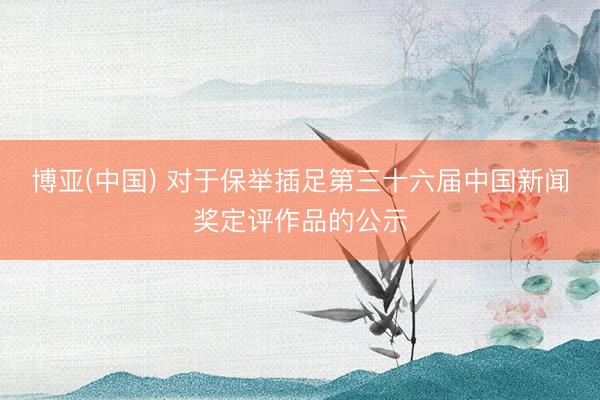 博亚(中国) 对于保举插足第三十六届中国新闻奖定评作品的公示