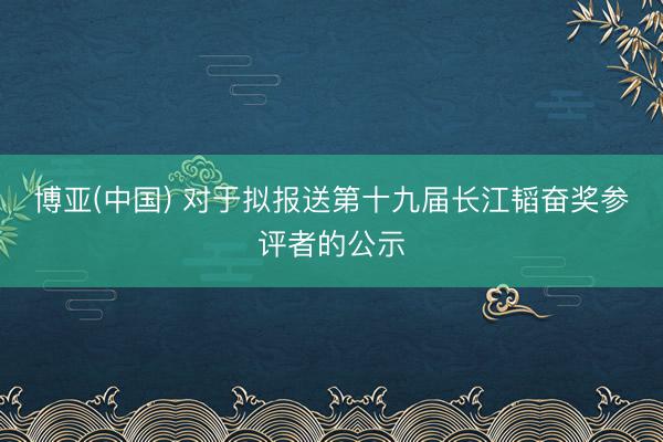 博亚(中国) 对于拟报送第十九届长江韬奋奖参评者的公示