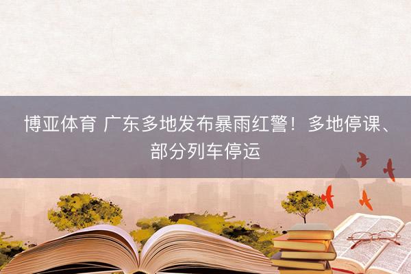 博亚体育 广东多地发布暴雨红警！多地停课、部分列车停运