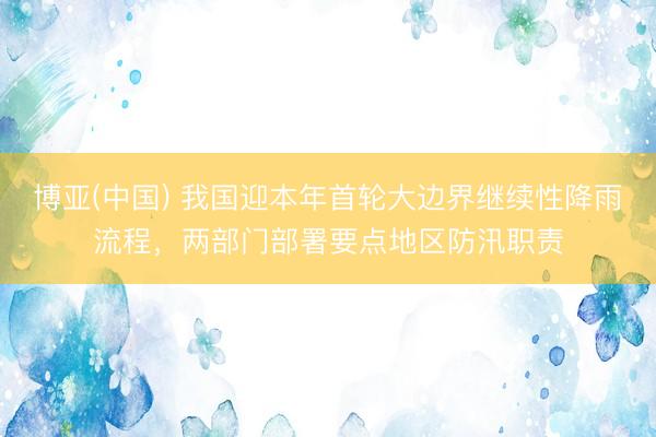 博亚(中国) 我国迎本年首轮大边界继续性降雨流程,两部门部署要点地区防汛职责