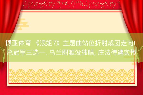 博亚体育 《浪姐7》主题曲站位折射成团走向! 总冠军三选一， 乌兰图雅没独唱， 庄法待遇实惨