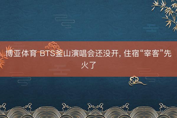 博亚体育 BTS釜山演唱会还没开， 住宿“宰客”先火了