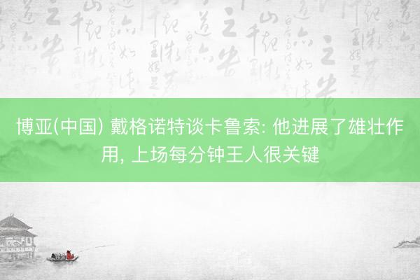 博亚(中国) 戴格诺特谈卡鲁索: 他进展了雄壮作用, 上场每分钟王人很关键