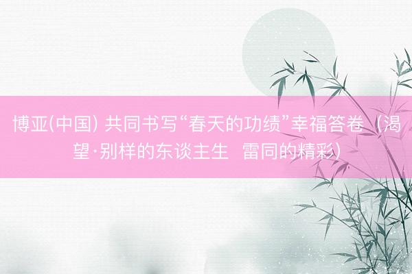 博亚(中国) 共同书写“春天的功绩”幸福答卷(渴望·别样的东谈主生 雷同的精彩)