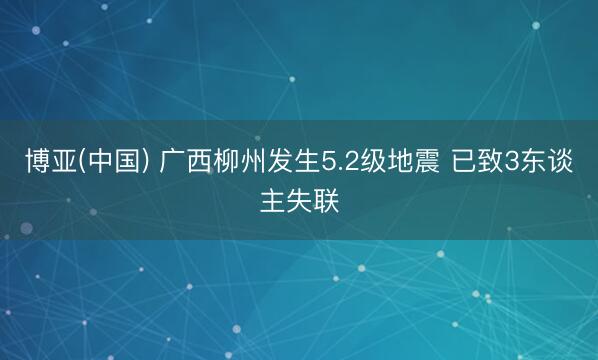 博亚(中国) 广西柳州发生5.2级地震 已致3东谈主失联