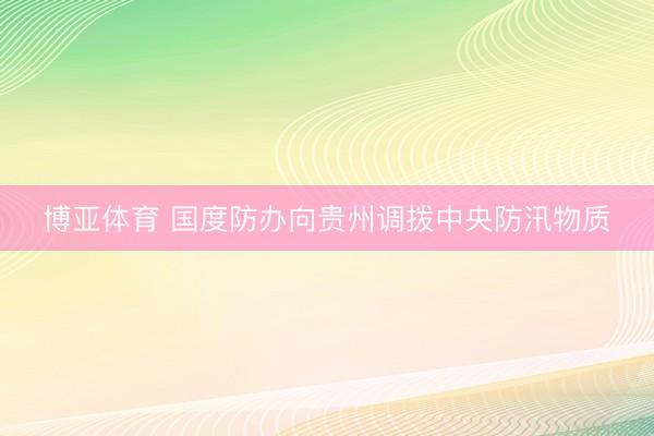 博亚体育 国度防办向贵州调拨中央防汛物质